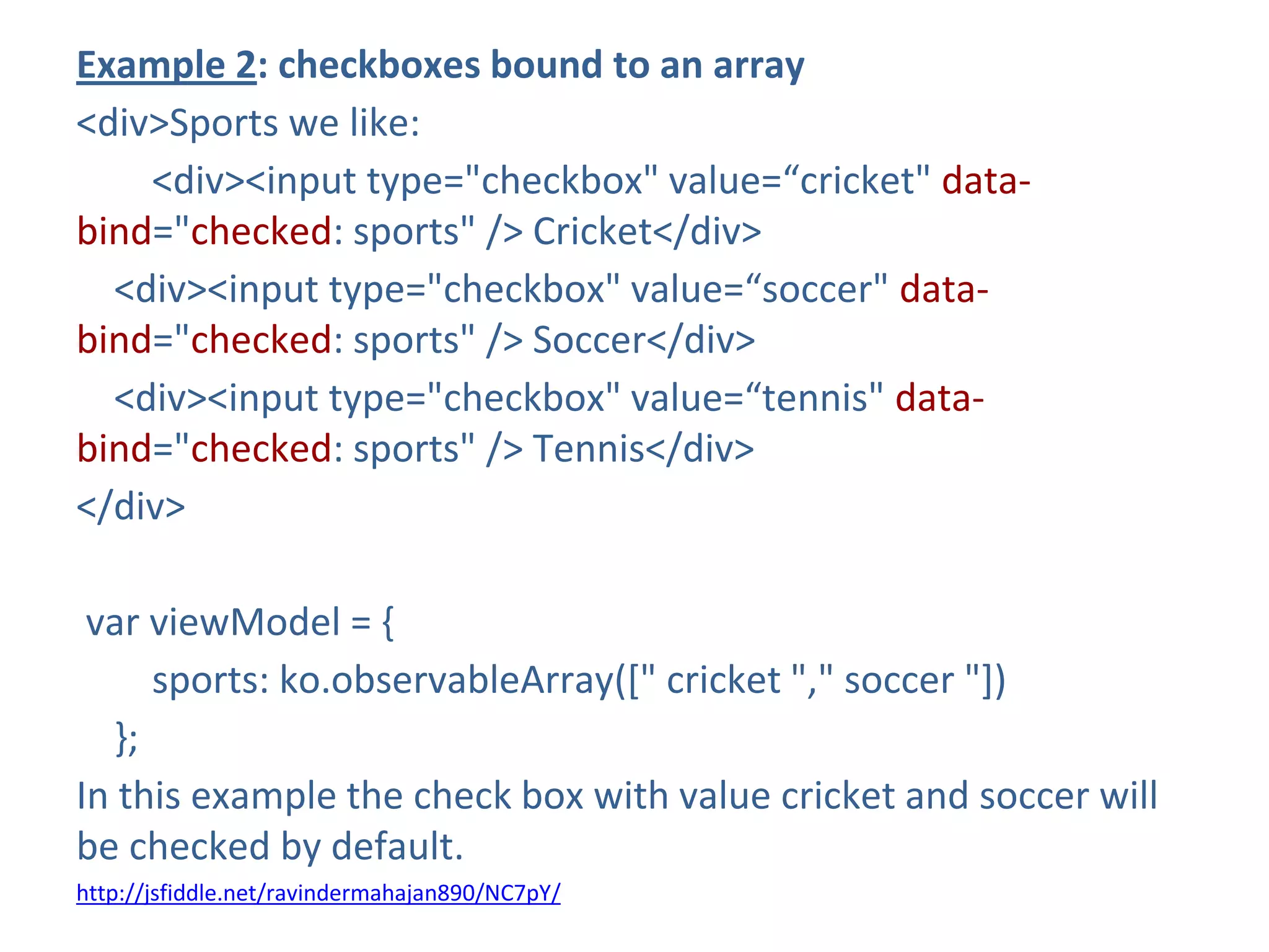 Example 2: checkboxes bound to an array
<div>Sports we like:
<div><input type="checkbox" value=“cricket" data-
bind="checked: sports" /> Cricket</div>
<div><input type="checkbox" value=“soccer" data-
bind="checked: sports" /> Soccer</div>
<div><input type="checkbox" value=“tennis" data-
bind="checked: sports" /> Tennis</div>
</div>
var viewModel = {
sports: ko.observableArray([" cricket "," soccer "])
};
In this example the check box with value cricket and soccer will
be checked by default.
http://jsfiddle.net/ravindermahajan890/NC7pY/
 