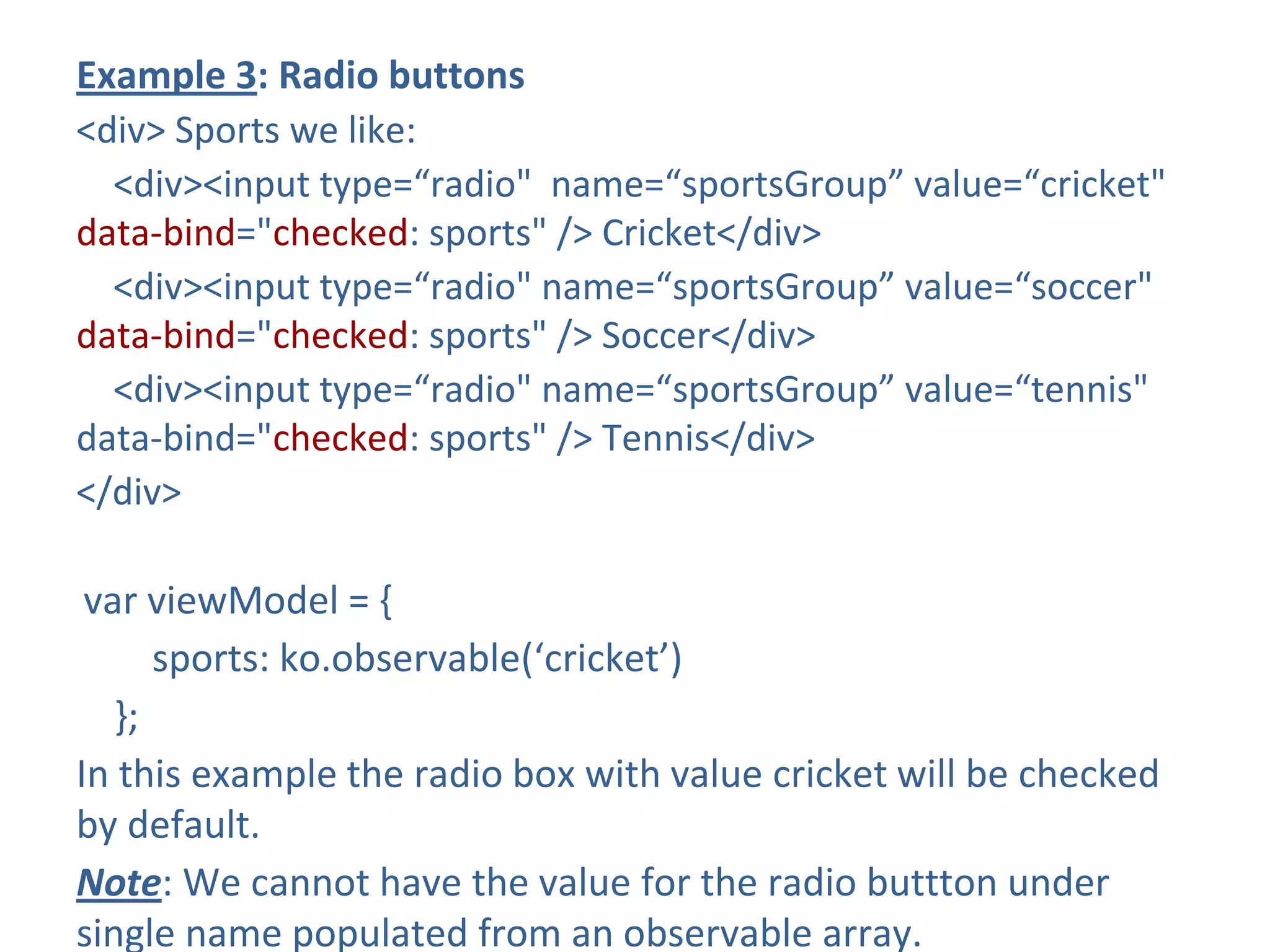 Example 3: Radio buttons
<div> Sports we like:
<div><input type=“radio" name=“sportsGroup” value=“cricket"
data-bind="checked: sports" /> Cricket</div>
<div><input type=“radio" name=“sportsGroup” value=“soccer"
data-bind="checked: sports" /> Soccer</div>
<div><input type=“radio" name=“sportsGroup” value=“tennis"
data-bind="checked: sports" /> Tennis</div>
</div>
var viewModel = {
sports: ko.observable(‘cricket’)
};
In this example the radio box with value cricket will be checked
by default.
Note: We cannot have the value for the radio buttton under
single name populated from an observable array.
 