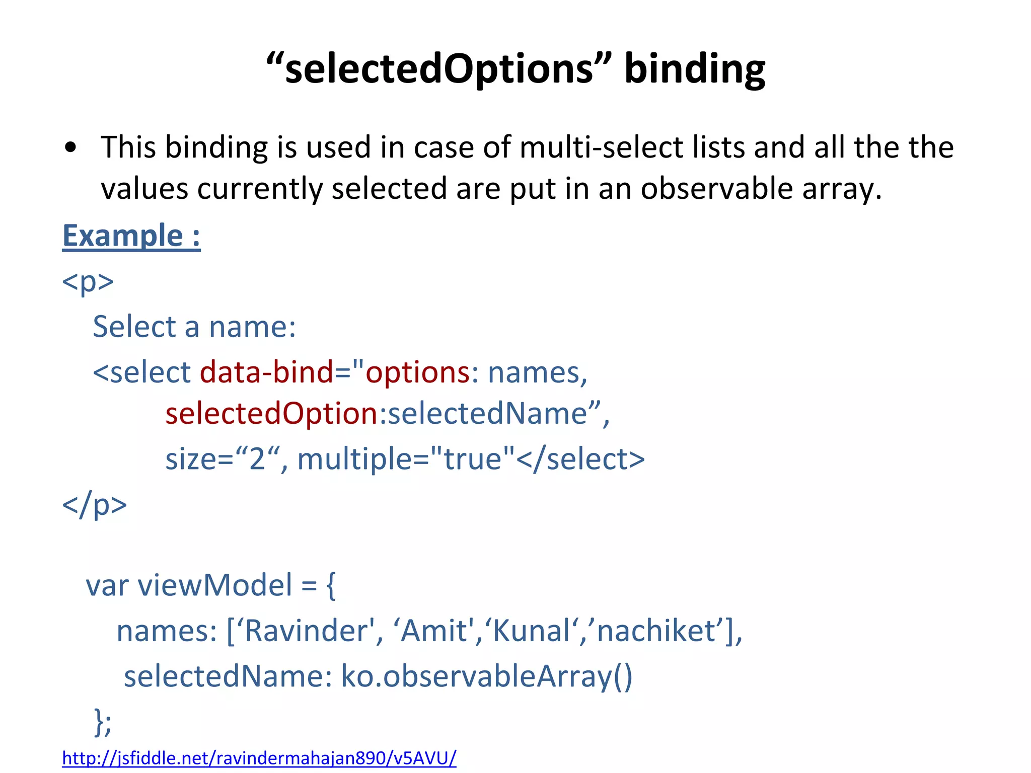 “selectedOptions” binding
• This binding is used in case of multi-select lists and all the the
values currently selected are put in an observable array.
Example :
<p>
Select a name:
<select data-bind="options: names,
selectedOption:selectedName”,
size=“2“, multiple="true"</select>
</p>
var viewModel = {
names: *‘Ravinder', ‘Amit',‘Kunal‘,’nachiket’+,
selectedName: ko.observableArray()
};
http://jsfiddle.net/ravindermahajan890/v5AVU/
 