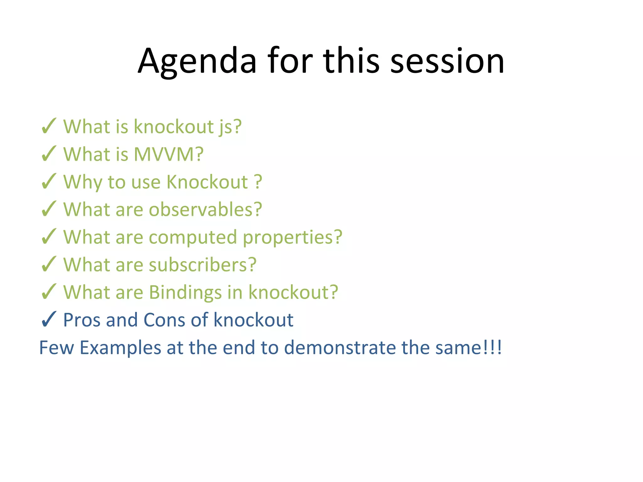 Agenda for this session
✓What is knockout js?
✓What is MVVM?
✓Why to use Knockout ?
✓What are observables?
✓What are computed properties?
✓What are subscribers?
✓What are Bindings in knockout?
✓Pros and Cons of knockout
Few Examples at the end to demonstrate the same!!!
 