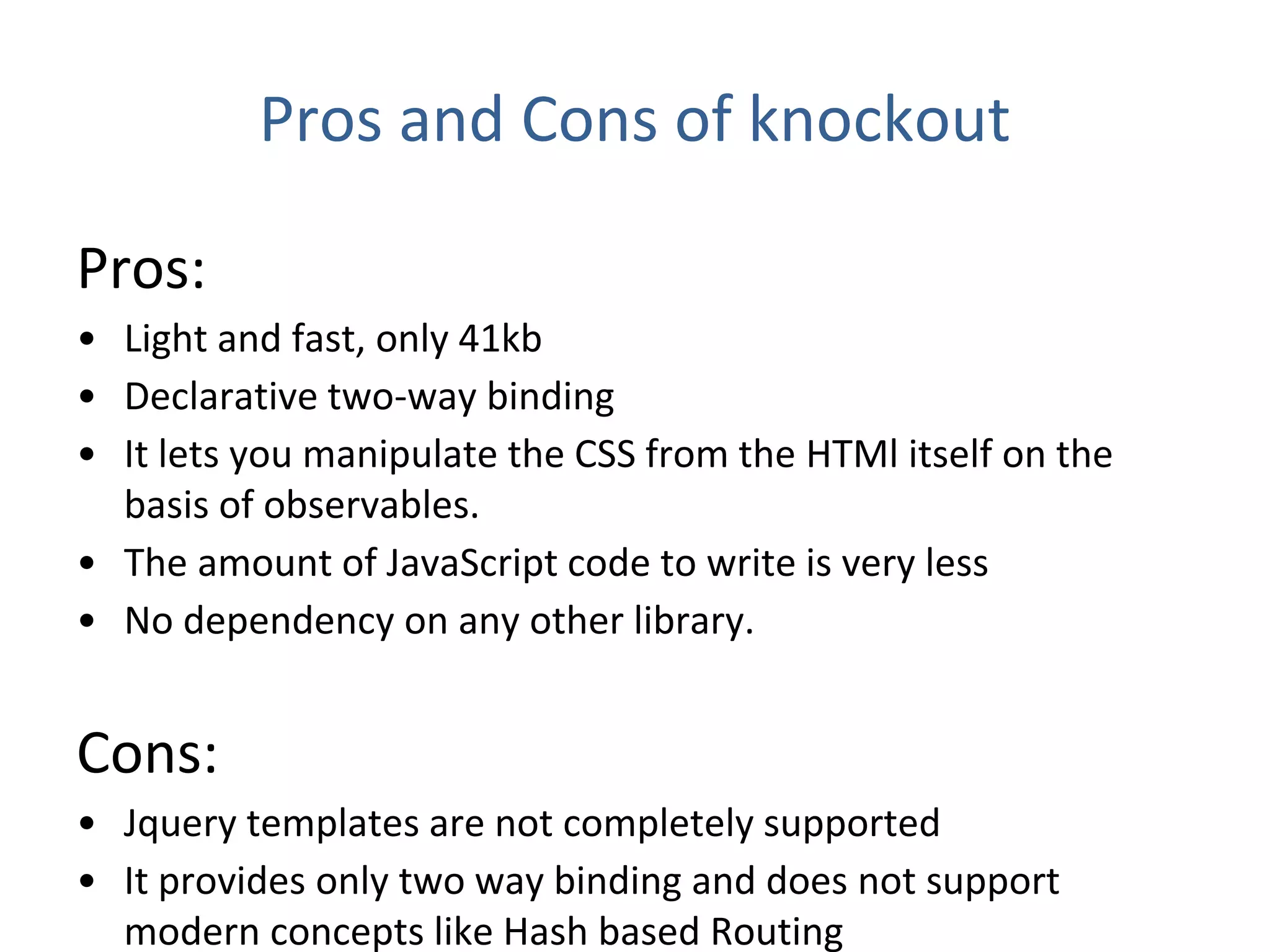 Pros and Cons of knockout
Pros:
• Light and fast, only 41kb
• Declarative two-way binding
• It lets you manipulate the CSS from the HTMl itself on the
basis of observables.
• The amount of JavaScript code to write is very less
• No dependency on any other library.
Cons:
• Jquery templates are not completely supported
• It provides only two way binding and does not support
modern concepts like Hash based Routing
 