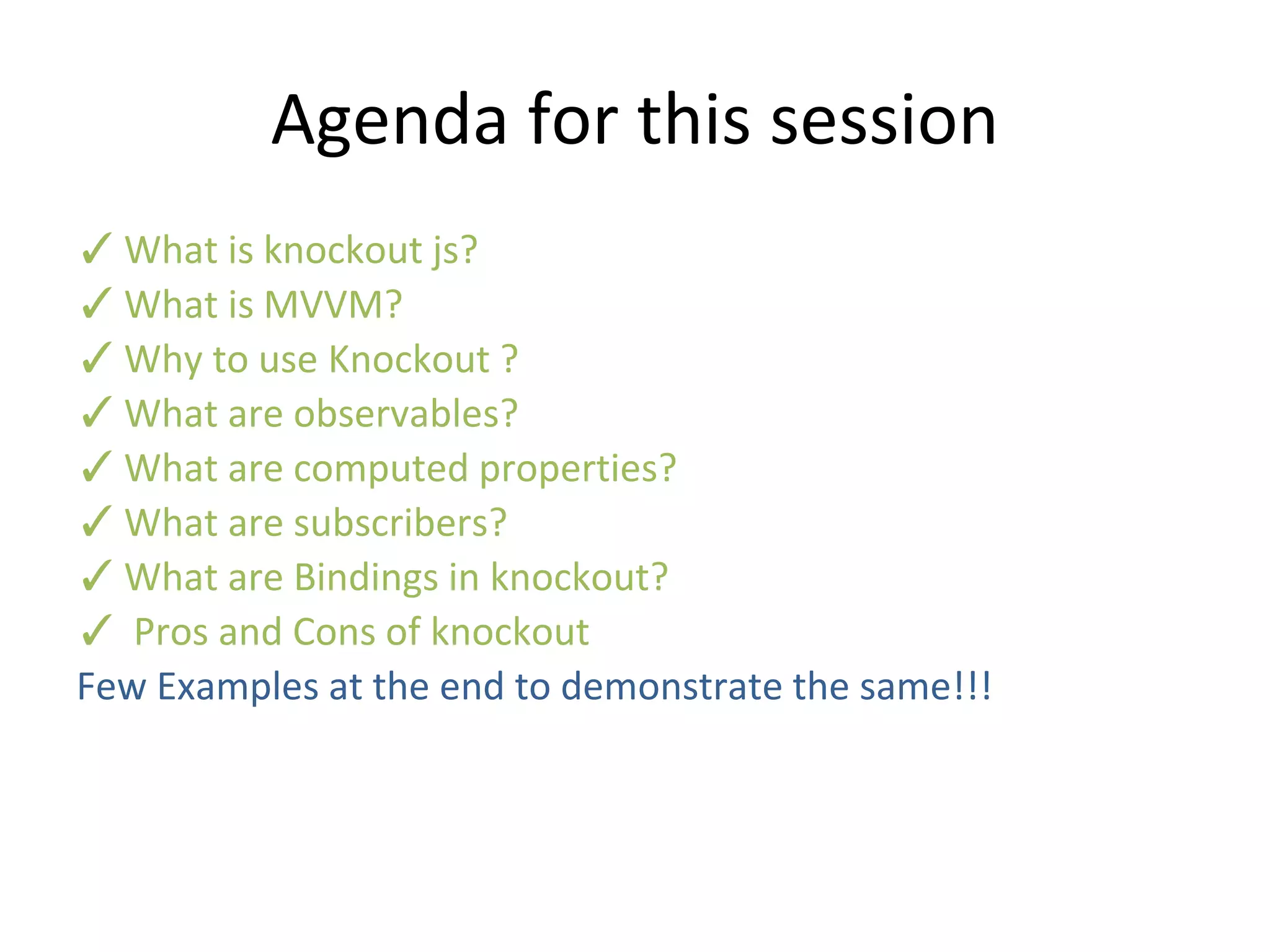 Agenda for this session
✓What is knockout js?
✓What is MVVM?
✓Why to use Knockout ?
✓What are observables?
✓What are computed properties?
✓What are subscribers?
✓What are Bindings in knockout?
✓ Pros and Cons of knockout
Few Examples at the end to demonstrate the same!!!
 