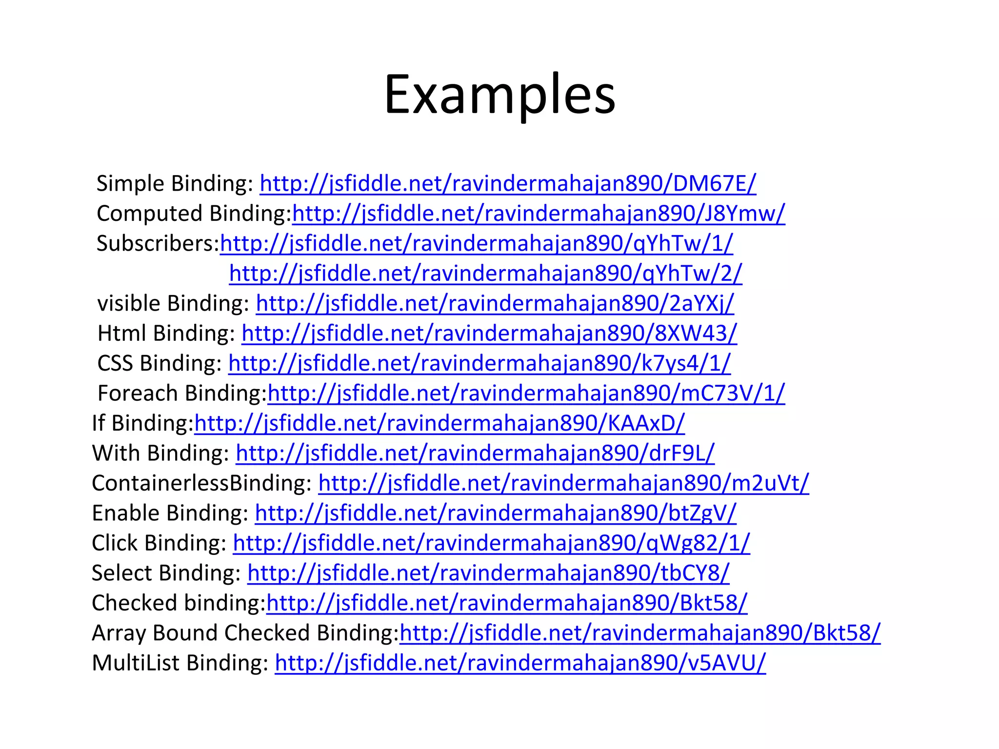 Examples
Simple Binding: http://jsfiddle.net/ravindermahajan890/DM67E/
Computed Binding:http://jsfiddle.net/ravindermahajan890/J8Ymw/
Subscribers:http://jsfiddle.net/ravindermahajan890/qYhTw/1/
http://jsfiddle.net/ravindermahajan890/qYhTw/2/
visible Binding: http://jsfiddle.net/ravindermahajan890/2aYXj/
Html Binding: http://jsfiddle.net/ravindermahajan890/8XW43/
CSS Binding: http://jsfiddle.net/ravindermahajan890/k7ys4/1/
Foreach Binding:http://jsfiddle.net/ravindermahajan890/mC73V/1/
If Binding:http://jsfiddle.net/ravindermahajan890/KAAxD/
With Binding: http://jsfiddle.net/ravindermahajan890/drF9L/
ContainerlessBinding: http://jsfiddle.net/ravindermahajan890/m2uVt/
Enable Binding: http://jsfiddle.net/ravindermahajan890/btZgV/
Click Binding: http://jsfiddle.net/ravindermahajan890/qWg82/1/
Select Binding: http://jsfiddle.net/ravindermahajan890/tbCY8/
Checked binding:http://jsfiddle.net/ravindermahajan890/Bkt58/
Array Bound Checked Binding:http://jsfiddle.net/ravindermahajan890/Bkt58/
MultiList Binding: http://jsfiddle.net/ravindermahajan890/v5AVU/
 
