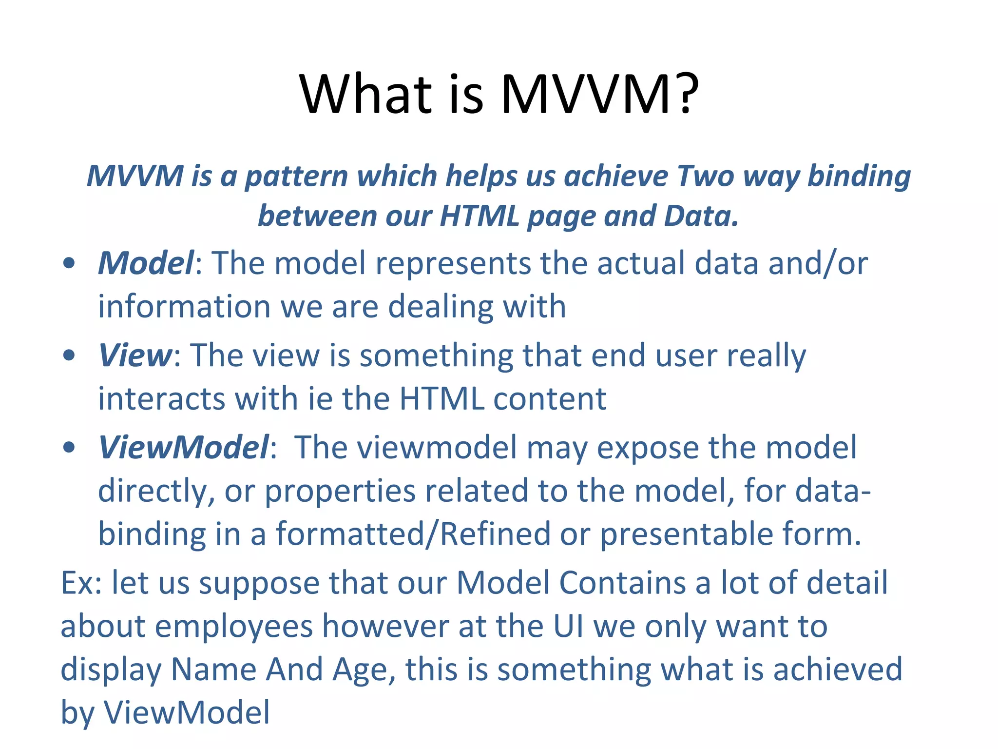 What is MVVM?
MVVM is a pattern which helps us achieve Two way binding
between our HTML page and Data.
• Model: The model represents the actual data and/or
information we are dealing with
• View: The view is something that end user really
interacts with ie the HTML content
• ViewModel: The viewmodel may expose the model
directly, or properties related to the model, for data-
binding in a formatted/Refined or presentable form.
Ex: let us suppose that our Model Contains a lot of detail
about employees however at the UI we only want to
display Name And Age, this is something what is achieved
by ViewModel
 