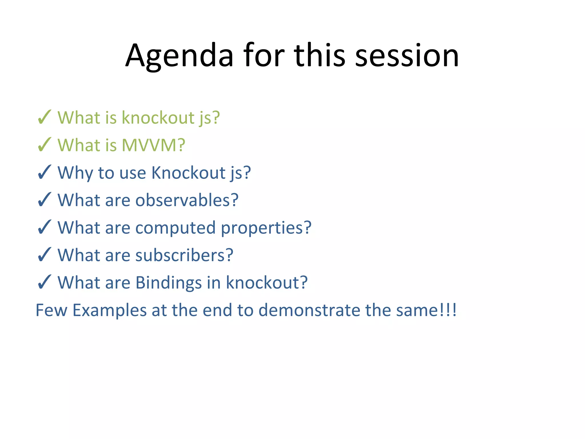 Agenda for this session
✓What is knockout js?
✓What is MVVM?
✓Why to use Knockout js?
✓What are observables?
✓What are computed properties?
✓What are subscribers?
✓What are Bindings in knockout?
Few Examples at the end to demonstrate the same!!!
 