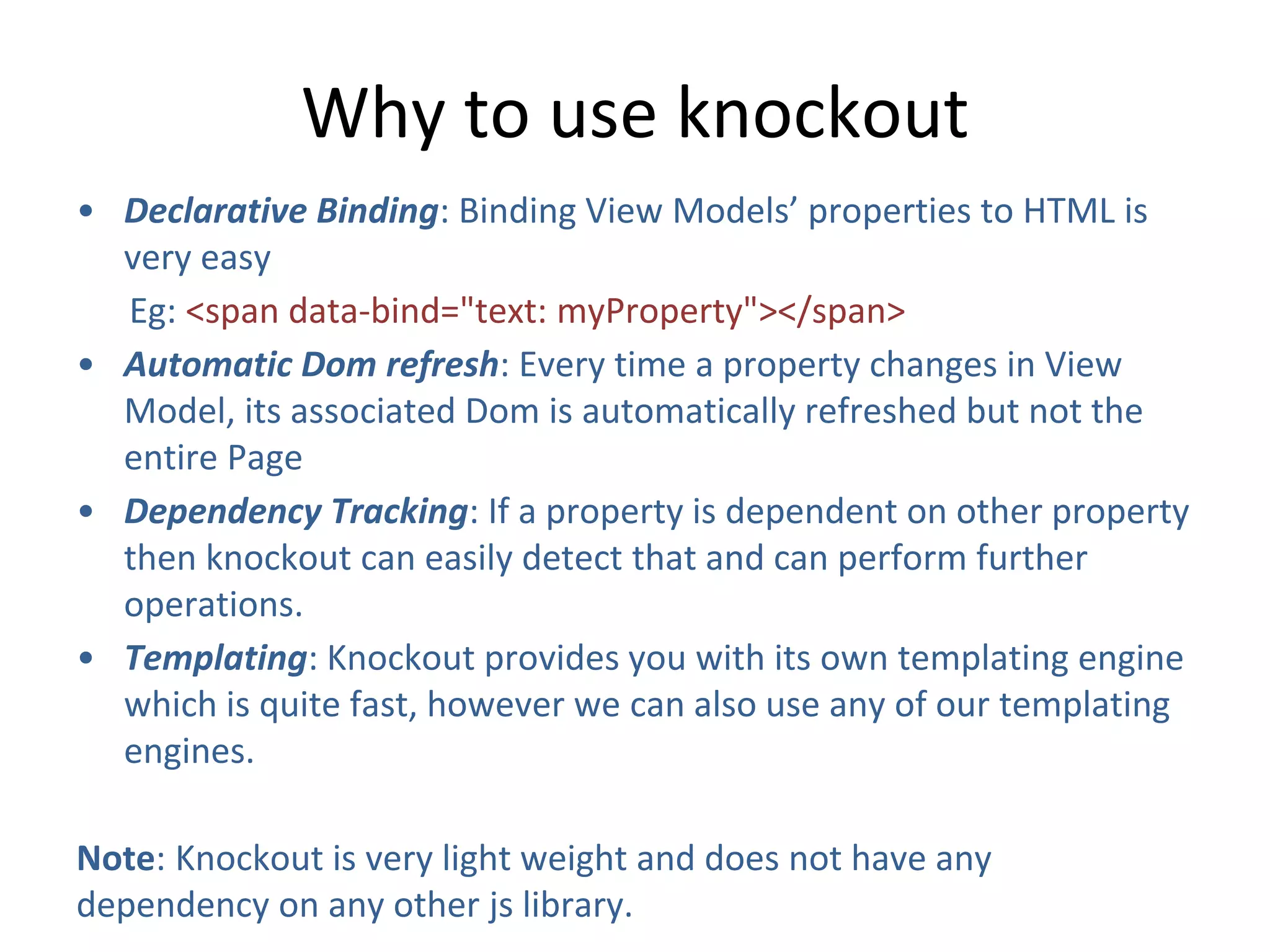 Why to use knockout
• Declarative Binding: Binding View Models’ properties to HTML is
very easy
Eg: <span data-bind="text: myProperty"></span>
• Automatic Dom refresh: Every time a property changes in View
Model, its associated Dom is automatically refreshed but not the
entire Page
• Dependency Tracking: If a property is dependent on other property
then knockout can easily detect that and can perform further
operations.
• Templating: Knockout provides you with its own templating engine
which is quite fast, however we can also use any of our templating
engines.
Note: Knockout is very light weight and does not have any
dependency on any other js library.
 