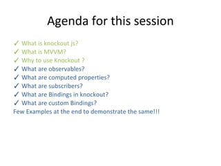 Agenda for this session
✓ What is knockout js?
✓ What is MVVM?
✓ Why to use Knockout ?
✓ What are observables?
✓ What are computed properties?
✓ What are subscribers?
✓ What are Bindings in knockout?
✓ What are custom Bindings?
Few Examples at the end to demonstrate the same!!!
 