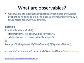 What are observables?
• Observable are knockout properties which holds the Model
properties needed to bind the data to the UI and internally is
responsible for Two way binding.
Example
function MyViewModel(){
this.firstName: ko.observable(‘Ravinder’),
this.lastName: ko.observable(‘Mahajan’)
};
ko.applyBindings(new MyViewModel(),$(‘#personName’));
<span id=‘personName’ data-bind=“text:firstName”> // Ravinder
http://jsfiddle.net/ravindermahajan890/DM67E/
 