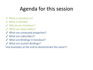 Agenda for this session
✓ What is knockout js?
✓ What is MVVM?
✓ Why to use Knockout ?
✓ What are observables?
✓ What are computed properties?
✓ What are subscribers?
✓ What are Bindings in knockout?
✓ What are custom Bindings?
Few Examples at the end to demonstrate the same!!!
 