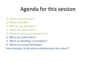 Agenda for this session
✓ What is knockout js?
✓ What is MVVM?
✓ Why to use Knockout ?
✓ What are observables?
✓ What are computed properties?
✓ What are subscribers?
✓ What are Bindings in knockout?
✓ What are custom Bindings?
Few Examples at the end to demonstrate the same!!!
 