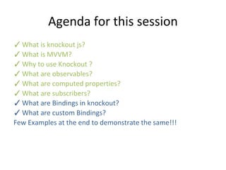 Agenda for this session
✓What is knockout js?
✓What is MVVM?
✓Why to use Knockout ?
✓What are observables?
✓What are computed properties?
✓What are subscribers?
✓What are Bindings in knockout?
✓What are custom Bindings?
Few Examples at the end to demonstrate the same!!!
 