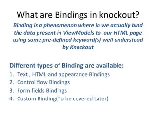 What are Bindings in knockout?
Binding is a phenomenon where in we actually bind
the data present in ViewModels to our HTML page
using some pre-defined keyword(s) well understood
by Knockout
Different types of Binding are available:
1. Text , HTML and appearance Bindings
2. Control flow Bindings
3. Form fields Bindings
4. Custom Binding(To be covered Later)
 
