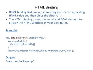 HTML Binding
• HTML binding first converts the string into its corresponding
HTML value and then binds the data to it.
• The HTML binding causes the associated DOM element to
display the HTML specified by your parameter.
Example:
<div data-bind="html: details"></div>
var viewModel = {
details: ko.observable()
};
viewModel.details("<em>welcome to <i>Synerzip</i></em>");
Output:
“welcome to Synerzip”
 
