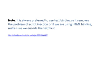 Note: It is always preferred to use text binding as it removes
the problem of script inection or if we are using HTML binding,
make sure we encode the text first.
http://jsfiddle.net/ravindermahajan890/8XW43/
 