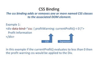 CSS Binding
The css binding adds or removes one or more named CSS classes
to the associated DOM element.
Example 1:
<div data-bind="css: { profitWarning: currentProfit() < 0 }">
Profit Information
</div>
In this example if the currentProfit() evaluates to less than 0 then
the profit warning css would be applied to the Div.
CSS Expression
 