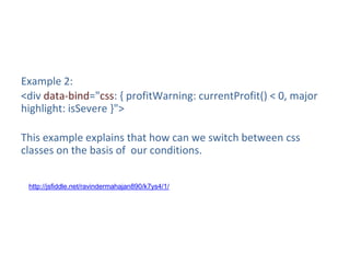 Example 2:
<div data-bind="css: { profitWarning: currentProfit() < 0, major
highlight: isSevere }">
This example explains that how can we switch between css
classes on the basis of our conditions.
http://jsfiddle.net/ravindermahajan890/k7ys4/1/
 