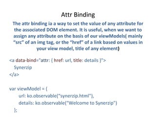 Attr Binding
The attr binding ia a way to set the value of any attribute for
the associated DOM element. It is useful, when we want to
assign any attribute on the basis of our viewModels( mainly
“src” of an img tag, or the “href” of a link based on values in
your view model, title of any element)
<a data-bind="attr: { href: url, title: details }">
Synerzip
</a>
var viewModel = {
url: ko.observable(“synerzip.html"),
details: ko.observable(“Welcome to Synerzip")
};
 