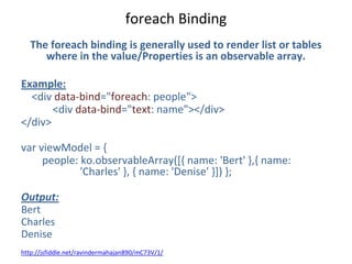 foreach Binding
The foreach binding is generally used to render list or tables
where in the value/Properties is an observable array.
Example:
<div data-bind="foreach: people">
<div data-bind="text: name"></div>
</div>
var viewModel = {
people: ko.observableArray([{ name: 'Bert' },{ name:
'Charles' }, { name: 'Denise' }]) };
Output:
Bert
Charles
Denise
http://jsfiddle.net/ravindermahajan890/mC73V/1/
 