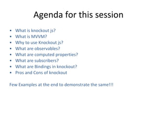 Agenda for this session
• What is knockout js?
• What is MVVM?
• Why to use Knockout js?
• What are observables?
• What are computed properties?
• What are subscribers?
• What are Bindings in knockout?
• Pros and Cons of knockout
Few Examples at the end to demonstrate the same!!!
 
