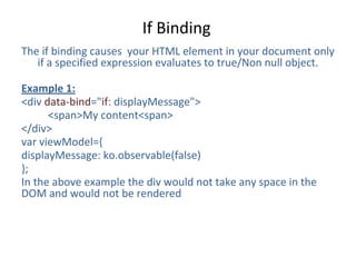 If Binding
The if binding causes your HTML element in your document only
if a specified expression evaluates to true/Non null object.
Example 1:
<div data-bind="if: displayMessage">
<span>My content<span>
</div>
var viewModel={
displayMessage: ko.observable(false)
};
In the above example the div would not take any space in the
DOM and would not be rendered
 