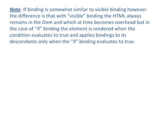 Note: If binding is somewhat similar to visible binding however
the difference is that with “visible” binding the HTML always
remains in the Dom and which at time becomes overhead but in
the case of “if” binding the element is rendered when the
condition evaluates to true and applies bindings to its
descendants only when the “if” binding evaluates to true.
 
