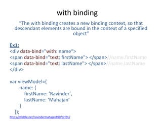 with binding
“The with binding creates a new binding context, so that
descendant elements are bound in the context of a specified
object”
Ex1:
<div data-bind="with: name“>
<span data-bind="text: firstName"> </span>//name.firstName
<span data-bind="text: lastName"> </span>//name.lastName
</div>
var viewModel={
name: {
firstName: ’Ravinder’,
lastName: ‘Mahajan’
}
});
http://jsfiddle.net/ravindermahajan890/drF9L/
 