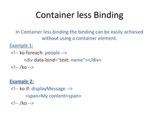Container less Binding
In Container less binding the binding can be easily achieved
without using a container element.
Example 1:
<!-- ko foreach: people -->
<div data-bind="text: name"></div>
<!-- /ko -->
Example 2:
<!-- ko if: displayMessage -->
<span>My content<span>
<!-- /ko -->
 