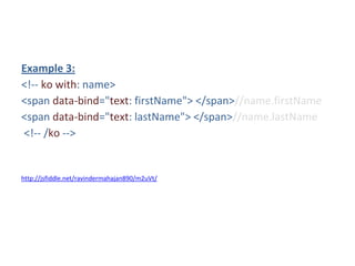 Example 3:
<!-- ko with: name>
<span data-bind="text: firstName"> </span>//name.firstName
<span data-bind="text: lastName"> </span>//name.lastName
<!-- /ko -->
http://jsfiddle.net/ravindermahajan890/m2uVt/
 