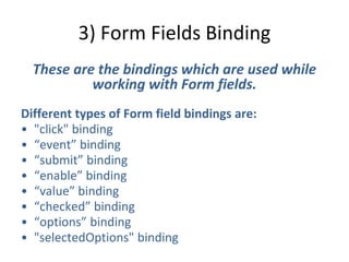 3) Form Fields Binding
These are the bindings which are used while
working with Form fields.
Different types of Form field bindings are:
• "click" binding
• “event” binding
• “submit” binding
• “enable” binding
• “value” binding
• “checked” binding
• “options” binding
• "selectedOptions" binding
 
