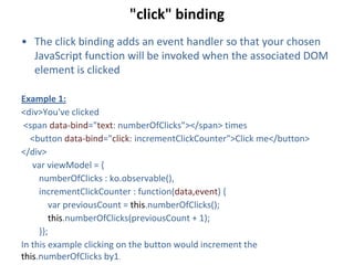 "click" binding
• The click binding adds an event handler so that your chosen
JavaScript function will be invoked when the associated DOM
element is clicked
Example 1:
<div>You've clicked
<span data-bind="text: numberOfClicks"></span> times
<button data-bind="click: incrementClickCounter">Click me</button>
</div>
var viewModel = {
numberOfClicks : ko.observable(),
incrementClickCounter : function(data,event) {
var previousCount = this.numberOfClicks();
this.numberOfClicks(previousCount + 1);
}};
In this example clicking on the button would increment the
this.numberOfClicks by1.
 