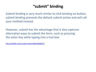 “submit” binding
Submit binding is very much similar to click binding on button,
submit binding prevents the default submit action and will call
your method instead.
However, submit has the advantage that it also captures
alternative ways to submit the form, such as pressing
the enter key while typing into a text box.
http://jsfiddle.net/ravindermahajan890/qWg82/2/
 