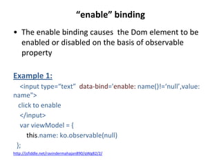 “enable” binding
• The enable binding causes the Dom element to be
enabled or disabled on the basis of observable
property
Example 1:
<input type=“text” data-bind='enable: name()!=‘null’,value:
name">
click to enable
</input>
var viewModel = {
this.name: ko.observable(null)
};
http://jsfiddle.net/ravindermahajan890/qWg82/2/
 