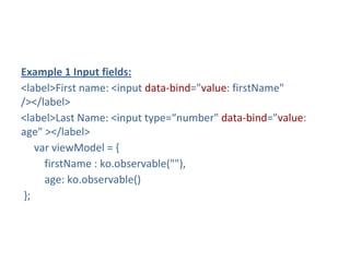Example 1 Input fields:
<label>First name: <input data-bind="value: firstName"
/></label>
<label>Last Name: <input type=“number" data-bind="value:
age" ></label>
var viewModel = {
firstName : ko.observable(""),
age: ko.observable()
};
 