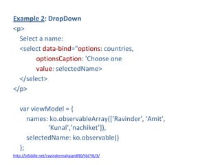 Example 2: DropDown
<p>
Select a name:
<select data-bind="options: countries,
optionsCaption: 'Choose one
value: selectedName>
</select>
</p>
var viewModel = {
names: ko.observableArray(*‘Ravinder', ‘Amit',
‘Kunal‘,’nachiket’+),
selectedName: ko.observable()
};
http://jsfiddle.net/ravindermahajan890/tbCY8/3/
 