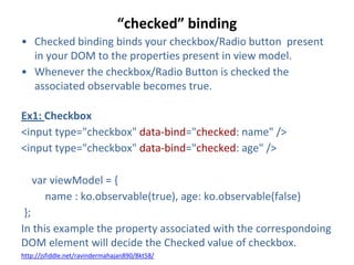“checked” binding
• Checked binding binds your checkbox/Radio button present
in your DOM to the properties present in view model.
• Whenever the checkbox/Radio Button is checked the
associated observable becomes true.
Ex1: Checkbox
<input type="checkbox" data-bind="checked: name" />
<input type="checkbox" data-bind="checked: age" />
var viewModel = {
name : ko.observable(true), age: ko.observable(false)
};
In this example the property associated with the correspondoing
DOM element will decide the Checked value of checkbox.
http://jsfiddle.net/ravindermahajan890/Bkt58/
 