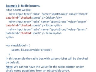Example 3: Radio buttons
<div> Sports we like:
<div><input type=“radio" name=“sportsGroup” value=“cricket"
data-bind="checked: sports" /> Cricket</div>
<div><input type=“radio" name=“sportsGroup” value=“soccer"
data-bind="checked: sports" /> Soccer</div>
<div><input type=“radio" name=“sportsGroup” value=“tennis"
data-bind="checked: sports" /> Tennis</div>
</div>
var viewModel = {
sports: ko.observable(‘cricket’)
};
In this example the radio box with value cricket will be checked
by default.
Note: We cannot have the value for the radio buttton under
single name populated from an observable array.
 