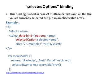 “selectedOptions” binding
• This binding is used in case of multi-select lists and all the the
values currently selected are put in an observable array.
Example :
<p>
Select a name:
<select data-bind="options: names,
selectedOption:selectedName”,
size=“2“, multiple="true"</select>
</p>
var viewModel = {
names: *‘Ravinder', ‘Amit',‘Kunal‘,’nachiket’+,
selectedName: ko.observableArray()
};
http://jsfiddle.net/ravindermahajan890/v5AVU/
 