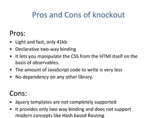 Pros and Cons of knockout
Pros:
• Light and fast, only 41kb
• Declarative two-way binding
• It lets you manipulate the CSS from the HTMl itself on the
basis of observables.
• The amount of JavaScript code to write is very less
• No dependency on any other library.
Cons:
• Jquery templates are not completely supported
• It provides only two way binding and does not support
modern concepts like Hash based Routing
 