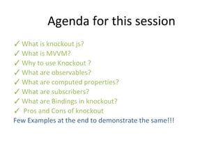 Agenda for this session
✓What is knockout js?
✓What is MVVM?
✓Why to use Knockout ?
✓What are observables?
✓What are computed properties?
✓What are subscribers?
✓What are Bindings in knockout?
✓ Pros and Cons of knockout
Few Examples at the end to demonstrate the same!!!
 