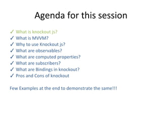 Agenda for this session
✓ What is knockout js?
✓ What is MVVM?
✓ Why to use Knockout js?
✓ What are observables?
✓ What are computed properties?
✓ What are subscribers?
✓ What are Bindings in knockout?
✓ Pros and Cons of knockout
Few Examples at the end to demonstrate the same!!!
 