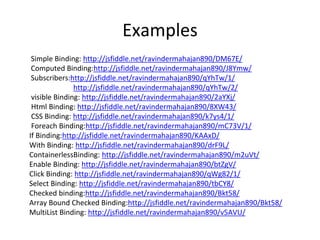 Examples
Simple Binding: http://jsfiddle.net/ravindermahajan890/DM67E/
Computed Binding:http://jsfiddle.net/ravindermahajan890/J8Ymw/
Subscribers:http://jsfiddle.net/ravindermahajan890/qYhTw/1/
http://jsfiddle.net/ravindermahajan890/qYhTw/2/
visible Binding: http://jsfiddle.net/ravindermahajan890/2aYXj/
Html Binding: http://jsfiddle.net/ravindermahajan890/8XW43/
CSS Binding: http://jsfiddle.net/ravindermahajan890/k7ys4/1/
Foreach Binding:http://jsfiddle.net/ravindermahajan890/mC73V/1/
If Binding:http://jsfiddle.net/ravindermahajan890/KAAxD/
With Binding: http://jsfiddle.net/ravindermahajan890/drF9L/
ContainerlessBinding: http://jsfiddle.net/ravindermahajan890/m2uVt/
Enable Binding: http://jsfiddle.net/ravindermahajan890/btZgV/
Click Binding: http://jsfiddle.net/ravindermahajan890/qWg82/1/
Select Binding: http://jsfiddle.net/ravindermahajan890/tbCY8/
Checked binding:http://jsfiddle.net/ravindermahajan890/Bkt58/
Array Bound Checked Binding:http://jsfiddle.net/ravindermahajan890/Bkt58/
MultiList Binding: http://jsfiddle.net/ravindermahajan890/v5AVU/
 