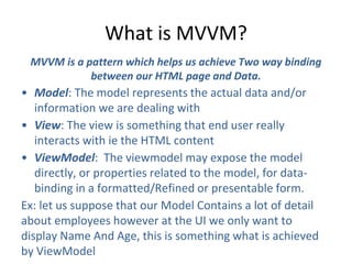 What is MVVM?
MVVM is a pattern which helps us achieve Two way binding
between our HTML page and Data.
• Model: The model represents the actual data and/or
information we are dealing with
• View: The view is something that end user really
interacts with ie the HTML content
• ViewModel: The viewmodel may expose the model
directly, or properties related to the model, for data-
binding in a formatted/Refined or presentable form.
Ex: let us suppose that our Model Contains a lot of detail
about employees however at the UI we only want to
display Name And Age, this is something what is achieved
by ViewModel
 