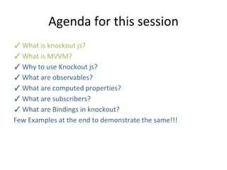 Agenda for this session
✓What is knockout js?
✓What is MVVM?
✓Why to use Knockout js?
✓What are observables?
✓What are computed properties?
✓What are subscribers?
✓What are Bindings in knockout?
Few Examples at the end to demonstrate the same!!!
 