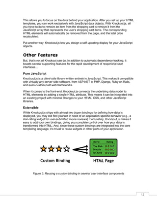 12
This allows you to focus on the data behind your application. After you set up your HTML
templates, you can work exclusively with JavaScript data objects. With Knockout.js, all
you have to do to remove an item from the shopping cart is remove it from the
JavaScript array that represents the user’s shopping cart items. The corresponding
HTML elements will automatically be removed from the page, and the total price
recalculated.
Put another way, Knockout.js lets you design a self-updating display for your JavaScript
objects.
Other Features
But, that’s not all Knockout can do. In addition to automatic dependency tracking, it
boasts several supporting features for the rapid development of responsive user
interfaces…
Pure JavaScript
Knockout.js is a client-side library written entirely in JavaScript. This makes it compatible
with virtually any server-side software, from ASP.NET to PHP, Django, Ruby on Rails,
and even custom-built web frameworks.
When it comes to the front-end, Knockout.js connects the underlying data model to
HTML elements by adding a single HTML attribute. This means it can be integrated into
an existing project with minimal changes to your HTML, CSS, and other JavaScript
libraries.
Extensible
While Knockout.js ships with almost two dozen bindings for defining how data is
displayed, you may still find yourself in need of an application-specific behavior (e.g., a
star-rating widget for user-submitted movie reviews). Fortunately, Knockout.js makes it
easy to add your own bindings, giving you complete control over how your data is
transformed into HTML. And, since these custom bindings are integrated into the core
templating language, it’s trivial to reuse widgets in other parts of your application.
Figure 3: Reusing a custom binding in several user interface components
 