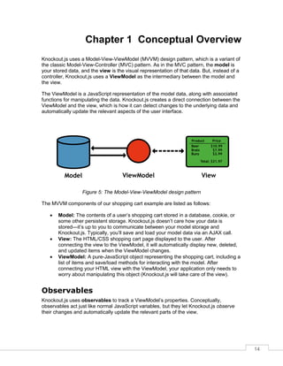 14
Chapter 1 Conceptual Overview
Knockout.js uses a Model-View-ViewModel (MVVM) design pattern, which is a variant of
the classic Model-View-Controller (MVC) pattern. As in the MVC pattern, the model is
your stored data, and the view is the visual representation of that data. But, instead of a
controller, Knockout.js uses a ViewModel as the intermediary between the model and
the view.
The ViewModel is a JavaScript representation of the model data, along with associated
functions for manipulating the data. Knockout.js creates a direct connection between the
ViewModel and the view, which is how it can detect changes to the underlying data and
automatically update the relevant aspects of the user interface.
Figure 5: The Model-View-ViewModel design pattern
The MVVM components of our shopping cart example are listed as follows:
 Model: The contents of a user’s shopping cart stored in a database, cookie, or
some other persistent storage. Knockout.js doesn’t care how your data is
stored—it’s up to you to communicate between your model storage and
Knockout.js. Typically, you’ll save and load your model data via an AJAX call.
 View: The HTML/CSS shopping cart page displayed to the user. After
connecting the view to the ViewModel, it will automatically display new, deleted,
and updated items when the ViewModel changes.
 ViewModel: A pure-JavaScript object representing the shopping cart, including a
list of items and save/load methods for interacting with the model. After
connecting your HTML view with the ViewModel, your application only needs to
worry about manipulating this object (Knockout.js will take care of the view).
Observables
Knockout.js uses observables to track a ViewModel’s properties. Conceptually,
observables act just like normal JavaScript variables, but they let Knockout.js observe
their changes and automatically update the relevant parts of the view.
 