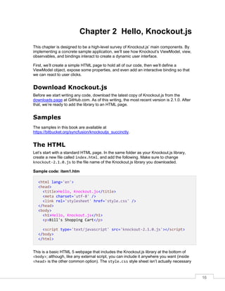 16
Chapter 2 Hello, Knockout.js
This chapter is designed to be a high-level survey of Knockout.js’ main components. By
implementing a concrete sample application, we’ll see how Knockout’s ViewModel, view,
observables, and bindings interact to create a dynamic user interface.
First, we’ll create a simple HTML page to hold all of our code, then we’ll define a
ViewModel object, expose some properties, and even add an interactive binding so that
we can react to user clicks.
Download Knockout.js
Before we start writing any code, download the latest copy of Knockout.js from the
downloads page at GitHub.com. As of this writing, the most recent version is 2.1.0. After
that, we’re ready to add the library to an HTML page.
Samples
The samples in this book are available at
https://bitbucket.org/syncfusion/knockoutjs_succinctly.
The HTML
Let’s start with a standard HTML page. In the same folder as your Knockout.js library,
create a new file called index.html, and add the following. Make sure to change
knockout-2.1.0.js to the file name of the Knockout.js library you downloaded.
Sample code: item1.htm
<html lang='en'>
<head>
<title>Hello, Knockout.js</title>
<meta charset='utf-8' />
<link rel='stylesheet' href='style.css' />
</head>
<body>
<h1>Hello, Knockout.js</h1>
<p>Bill's Shopping Cart</p>
<script type='text/javascript' src='knockout-2.1.0.js'></script>
</body>
</html>
This is a basic HTML 5 webpage that includes the Knockout.js library at the bottom of
<body>; although, like any external script, you can include it anywhere you want (inside
<head> is the other common option). The style.css style sheet isn’t actually necessary
 