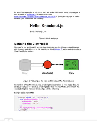 17
for any of the examples in this book, but it will make them much easier on the eyes. It
can be found in Appendix A, or downloaded from
https://bitbucket.org/syncfusion/knockoutjs_succinctly. If you open the page in a web
browser, you should see the following:
Figure 8: Basic webpage
Defining the ViewModel
Since we’re not working with any persistent data yet, we don’t have a model to work
with. Instead we’ll skip right to the ViewModel. Until Chapter 7, we’re really just using a
View-ViewModel pattern.
Figure 9: Focusing on the view and ViewModel for the time being
Remember, a ViewModel is a pure JavaScript representation of your model data. To
start out, we’ll just use a native JavaScript object as our ViewModel. Underneath the
<script> tag that includes Knockout.js, add the following:
Sample code: item2.htm
<script type='text/javascript'>
var personViewModel = {
firstName: "John",
lastName: "Smith"
};
ko.applyBindings(personViewModel);
</script>
 
