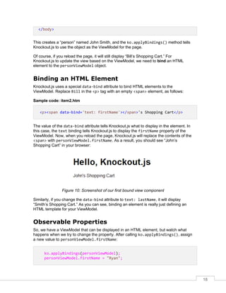 18
</body>
This creates a “person” named John Smith, and the ko.applyBindings() method tells
Knockout.js to use the object as the ViewModel for the page.
Of course, if you reload the page, it will still display “Bill’s Shopping Cart.” For
Knockout.js to update the view based on the ViewModel, we need to bind an HTML
element to the personViewModel object.
Binding an HTML Element
Knockout.js uses a special data-bind attribute to bind HTML elements to the
ViewModel. Replace Bill in the <p> tag with an empty <span> element, as follows:
Sample code: item2.htm
<p><span data-bind='text: firstName'></span>'s Shopping Cart</p>
The value of the data-bind attribute tells Knockout.js what to display in the element. In
this case, the text binding tells Knockout.js to display the firstName property of the
ViewModel. Now, when you reload the page, Knockout.js will replace the contents of the
<span> with personViewModel.firstName. As a result, you should see “John’s
Shopping Cart” in your browser:
Figure 10: Screenshot of our first bound view component
Similarly, if you change the data-bind attribute to text: lastName, it will display
“Smith’s Shopping Cart.” As you can see, binding an element is really just defining an
HTML template for your ViewModel.
Observable Properties
So, we have a ViewModel that can be displayed in an HTML element, but watch what
happens when we try to change the property. After calling ko.applyBindings(), assign
a new value to personViewModel.firstName:
ko.applyBindings(personViewModel);
personViewModel.firstName = "Ryan";
 