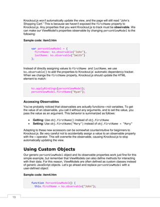 19
Knockout.js won’t automatically update the view, and the page will still read “John’s
Shopping Cart.” This is because we haven’t exposed the firstName property to
Knockout.js. Any properties that you want Knockout.js to track must be observable. We
can make our ViewModel’s properties observable by changing personViewModel to the
following:
Sample code: item3.htm
var personViewModel = {
firstName: ko.observable("John"),
lastName: ko.observable("Smith")
};
Instead of directly assigning values to firstName and lastName, we use
ko.observable() to add the properties to Knockout.js’ automatic dependency tracker.
When we change the firstName property, Knockout.js should update the HTML
element to match:
ko.applyBindings(personViewModel);
personViewModel.firstName("Ryan");
Accessing Observables
You’ve probably noticed that observables are actually functions—not variables. To get
the value of an observable, you call it without any arguments, and to set the value, you
pass the value as an argument. This behavior is summarized as follows:
 Getting: Use obj.firstName() instead of obj.firstName
 Setting: Use obj.firstName("Mary") instead of obj.firstName = "Mary"
Adapting to these new accessors can be somewhat counterintuitive for beginners to
Knockout.js. Be very careful not to accidentally assign a value to an observable property
with the = operator. This will overwrite the observable, causing Knockout.js to stop
automatically updating the view.
Using Custom Objects
Our generic personViewModel object and its observable properties work just fine for this
simple example, but remember that ViewModels can also define methods for interacting
with their data. For this reason, ViewModels are often defined as custom classes instead
of generic JavaScript objects. Let’s go ahead and replace personViewModel with a
user-defined object:
Sample code: item4.htm
function PersonViewModel() {
this.firstName = ko.observable("John");
 
