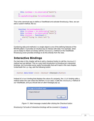 20
this.lastName = ko.observable("Smith");
};
ko.applyBindings(new PersonViewModel());
This is the canonical way to define a ViewModel and activate Knockout.js. Now, we can
add a custom method, like so:
function PersonViewModel() {
this.firstName = ko.observable("John");
this.lastName = ko.observable("Smith");
this.checkout = function() {
alert("Trying to check out!");
};
};
Combining data and methods in a single object is one of the defining features of the
MVVM pattern. It provides an intuitive way to interact with data. For example, when
you’re ready to check out simply call the checkout() method on the ViewModel.
Knockout.js even provides bindings to do this directly from the view.
Interactive Bindings
Our last step in this chapter will be to add a checkout button to call the checkout()
method we just defined. This is a very brief introduction to Knockout.js’s interactive
bindings, but it provides some useful functionality that we’ll need in the next chapter.
Underneath the <p> tag, add the following button:
<button data-bind='click: checkout'>Checkout</button>
Instead of a text binding that displays the value of a property, the click binding calls a
method when the user clicks the element. In our case, it calls the checkout() method of
our ViewModel, and you should see an alert message pop up.
Figure 11: Alert message created after clicking the Checkout button
Knockout.js’ full suite of interactive bindings will be covered in Chapter 6.
 